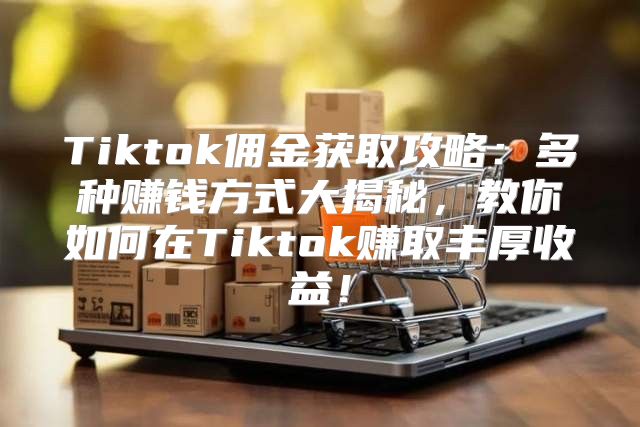 Tiktok佣金获取攻略：多种赚钱方式大揭秘，教你如何在Tiktok赚取丰厚收益！