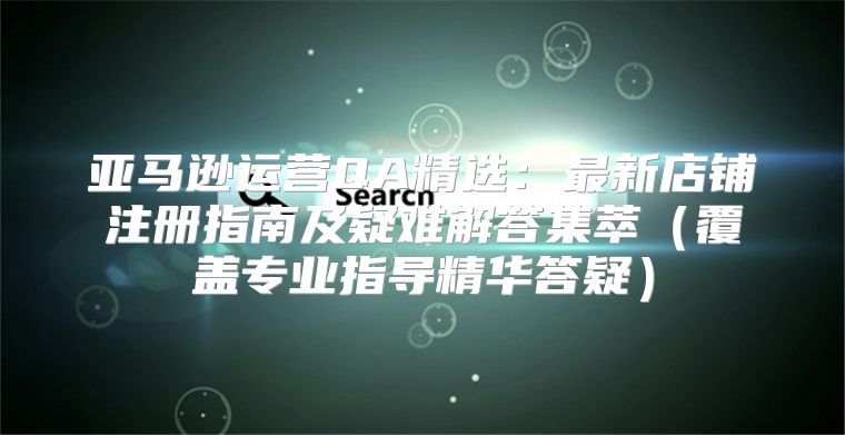 亚马逊运营QA精选：最新店铺注册指南及疑难解答集萃覆盖专业指导精华答疑
