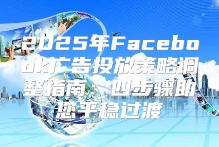 2025年Facebook广告投放策略调整指南：四步骤助您平稳过渡