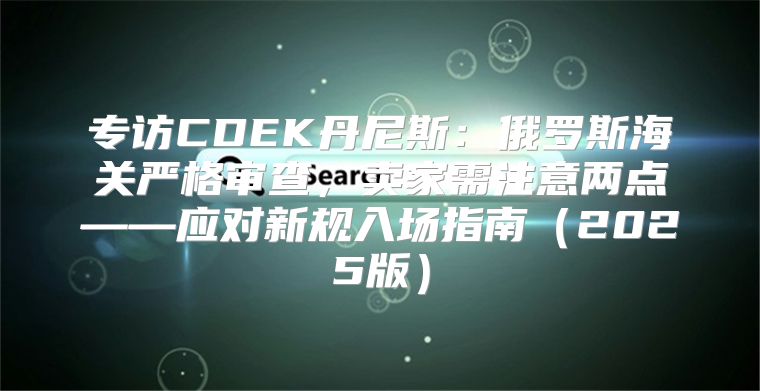 专访CDEK丹尼斯：俄罗斯海关严格审查，卖家需注意两点——应对新规入场指南2025版