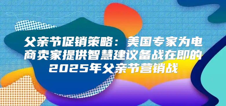 父亲节促销策略：美国专家为电商卖家提供智慧建议备战在即的2025年父亲节营销战