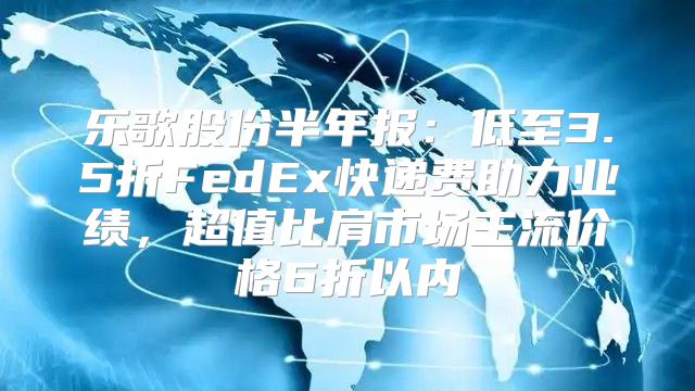 乐歌股份半年报：低至3.5折FedEx快递费助力业绩，超值比肩市场主流价格6折以内