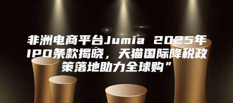 非洲电商平台Jumia 2025年IPO条款揭晓，天猫国际降税政策落地助力全球购”