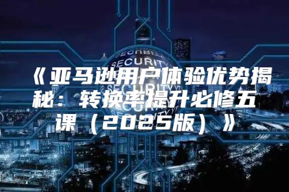 亚马逊用户体验优势揭秘：转换率提升必修五课2025版