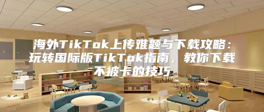 海外TikTok上传难题与下载攻略：玩转国际版TikTok指南，教你下载不被卡的技巧