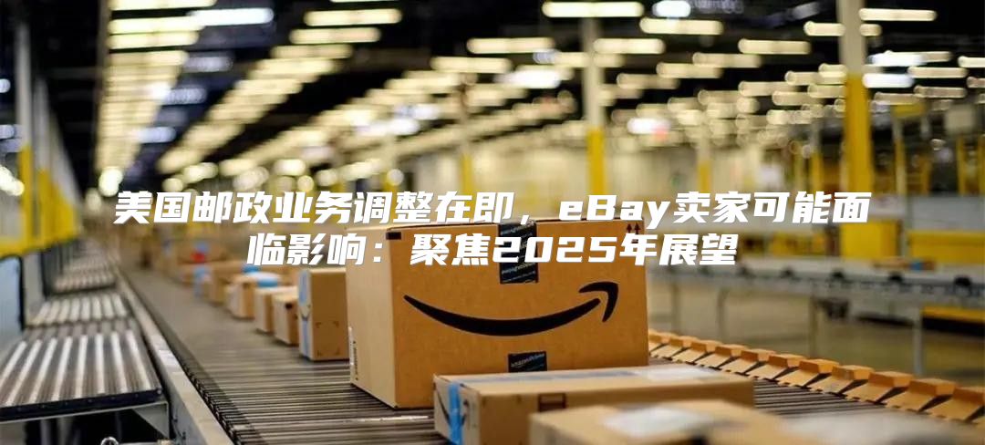 美国邮政业务调整在即，eBay卖家可能面临影响：聚焦2025年展望