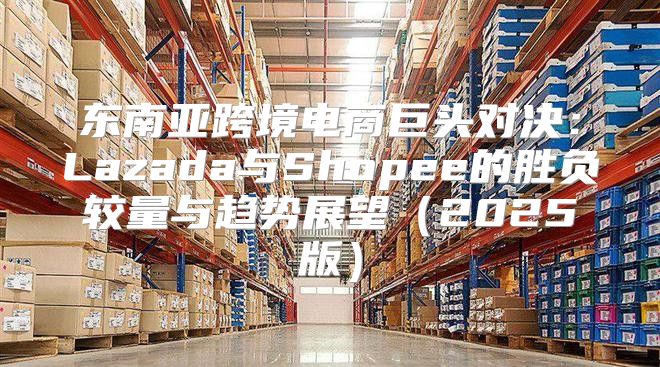 东南亚跨境电商巨头对决：Lazada与Shopee的胜负较量与趋势展望2025版