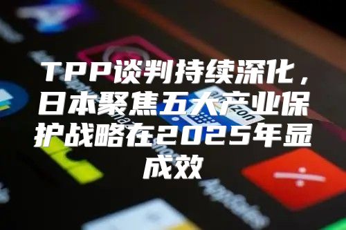 TPP谈判持续深化，日本聚焦五大产业保护战略在2025年显成效