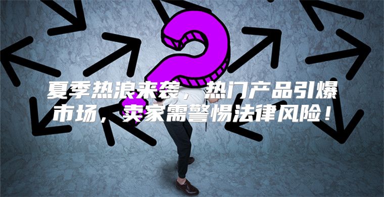 夏季热浪来袭，热门产品引爆市场，卖家需警惕法律风险！