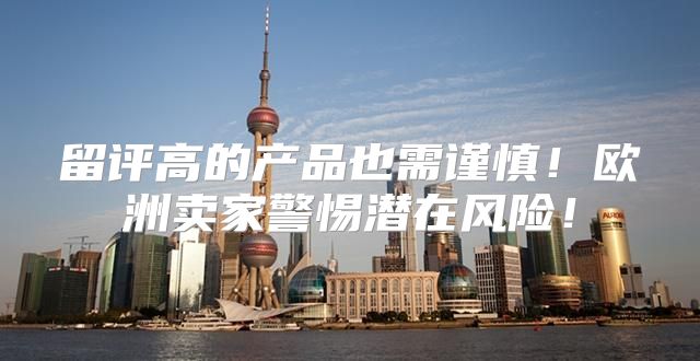 留评高的产品也需谨慎！欧洲卖家警惕潜在风险！