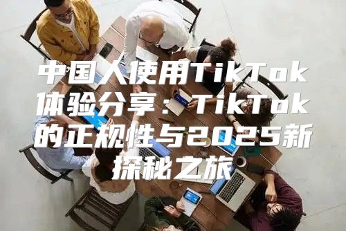 中国人使用TikTok体验分享：TikTok的正规性与2025新探秘之旅