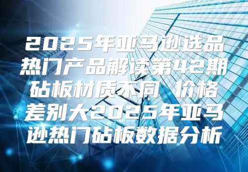 2025年亚马逊选品热门产品解读第42期砧板材质不同 价格差别大2025年亚马逊热门砧板数据分析