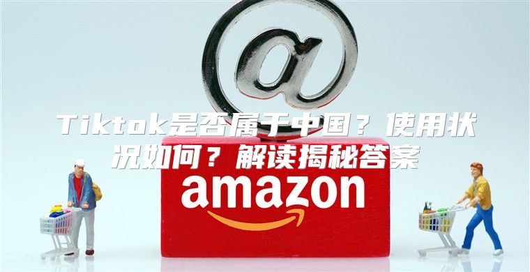 Tiktok是否属于中国？使用状况如何？解读揭秘答案