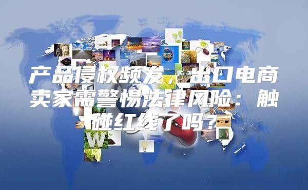 产品侵权频发，出口电商卖家需警惕法律风险：触碰红线了吗？