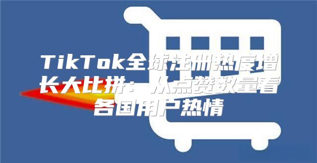 TikTok全球注册热度增长大比拼：从点赞数量看各国用户热情