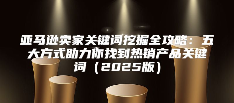 亚马逊卖家关键词挖掘全攻略：五大方式助力你找到热销产品关键词2025版