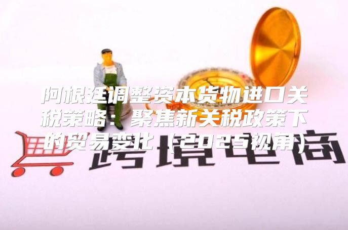 阿根廷调整资本货物进口关税策略：聚焦新关税政策下的贸易变化2025视角