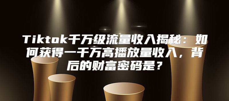 Tiktok千万级流量收入揭秘：如何获得一千万高播放量收入，背后的财富密码是？