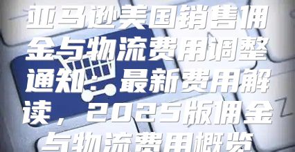 亚马逊美国销售佣金与物流费用调整通知：最新费用解读，2025版佣金与物流费用概览