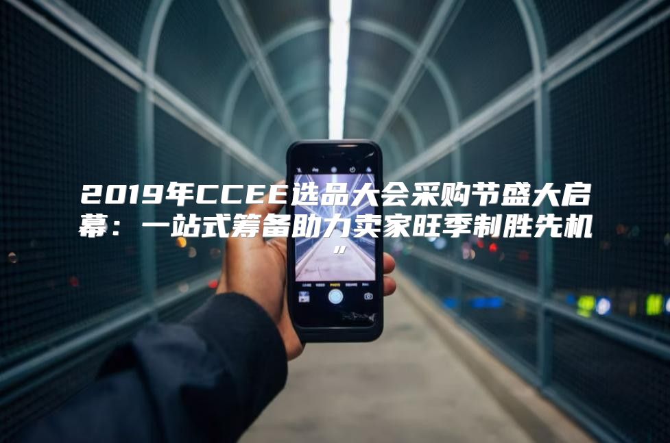 2019年CCEE选品大会采购节盛大启幕：一站式筹备助力卖家旺季制胜先机”