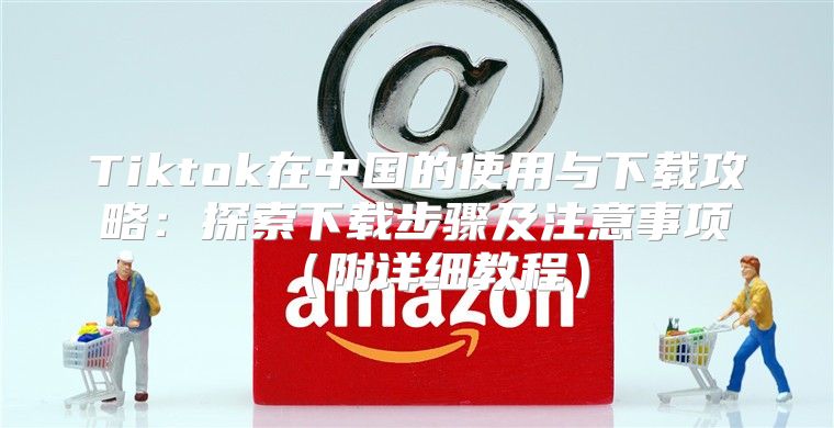 Tiktok在中国的使用与下载攻略：探索下载步骤及注意事项附详细教程