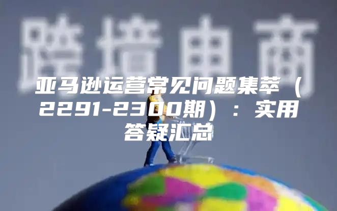 亚马逊运营常见问题集萃2291-2300期：实用答疑汇总
