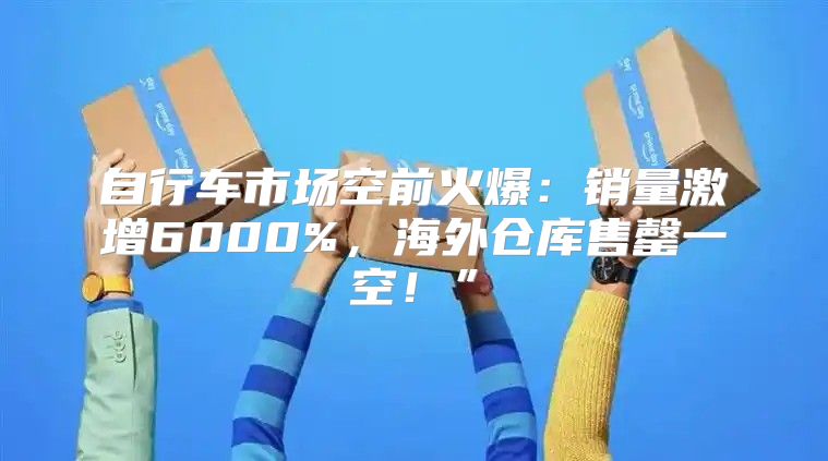 自行车市场空前火爆：销量激增6000%，海外仓库售罄一空！”