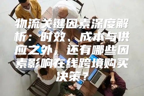物流关键因素深度解析：时效、成本与供应之外，还有哪些因素影响在线跨境购买决策？