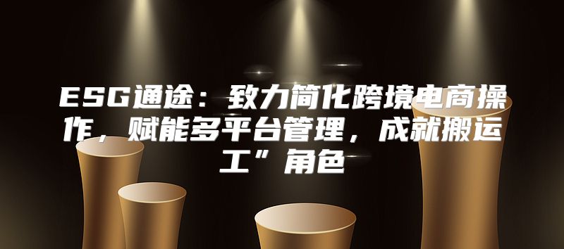 ESG通途：致力简化跨境电商操作，赋能多平台管理，成就搬运工”角色