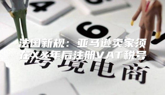 法国新规：亚马逊卖家须在XX年后注册VAT税号