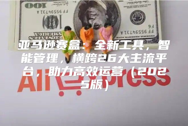 亚马逊赛盒：全新工具，智能管理，横跨26大主流平台，助力高效运营2025版