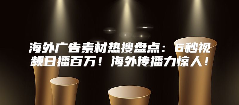 海外广告素材热搜盘点：6秒视频日播百万！海外传播力惊人！