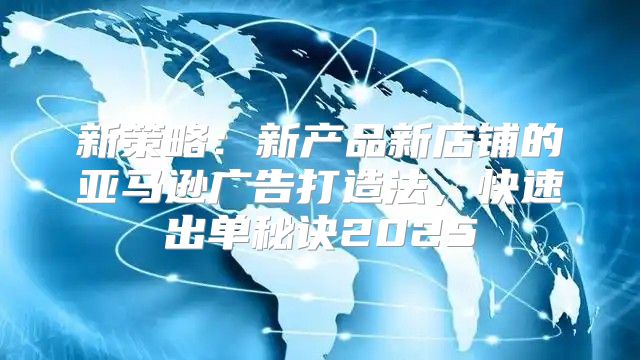 新策略：新产品新店铺的亚马逊广告打造法，快速出单秘诀2025