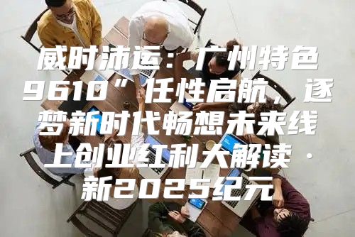 威时沛运：广州特色9610”任性启航，逐梦新时代畅想未来线上创业红利大解读·新2025纪元