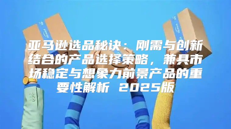 亚马逊选品秘诀：刚需与创新结合的产品选择策略，兼具市场稳定与想象力前景产品的重要性解析 2025版