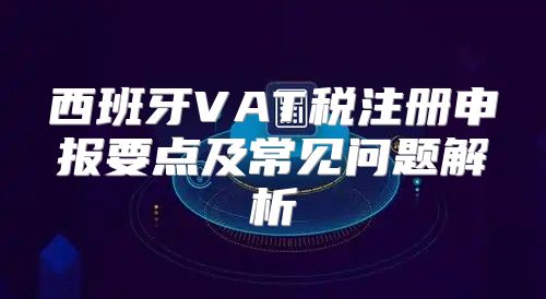 西班牙VAT税注册申报要点及常见问题解析