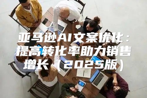亚马逊AI文案优化：提高转化率助力销售增长2025版
