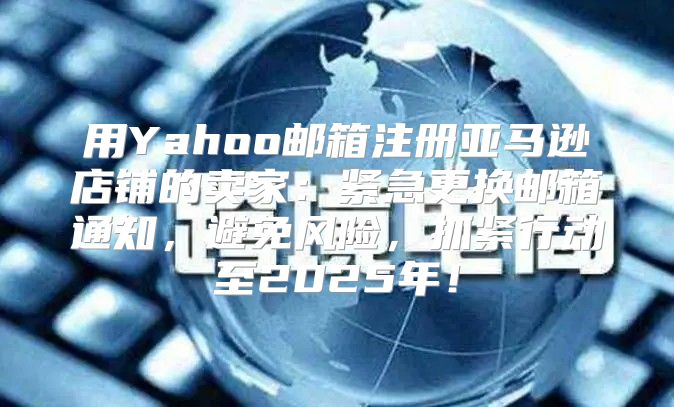 用Yahoo邮箱注册亚马逊店铺的卖家：紧急更换邮箱通知，避免风险，抓紧行动至2025年！