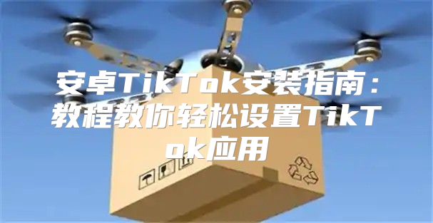 安卓TikTok安装指南：教程教你轻松设置TikTok应用