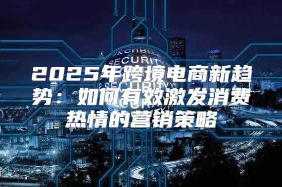 2025年跨境电商新趋势：如何有效激发消费热情的营销策略