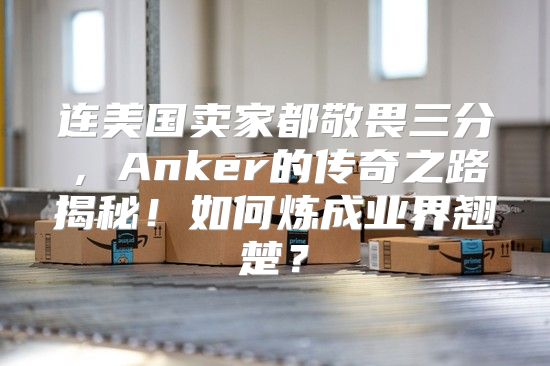 连美国卖家都敬畏三分，Anker的传奇之路揭秘！如何炼成业界翘楚？