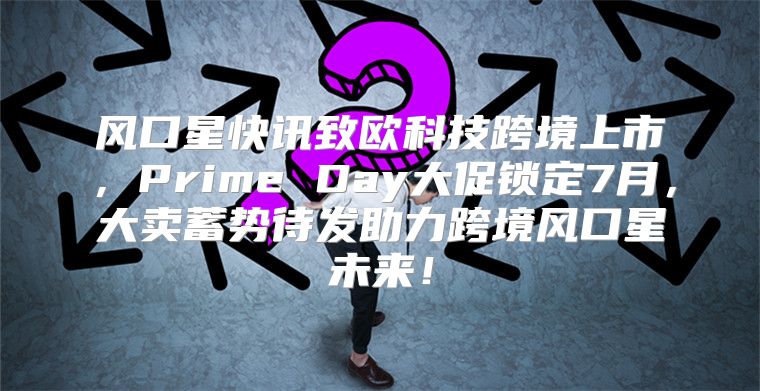 风口星快讯致欧科技跨境上市，Prime Day大促锁定7月，大卖蓄势待发助力跨境风口星未来！