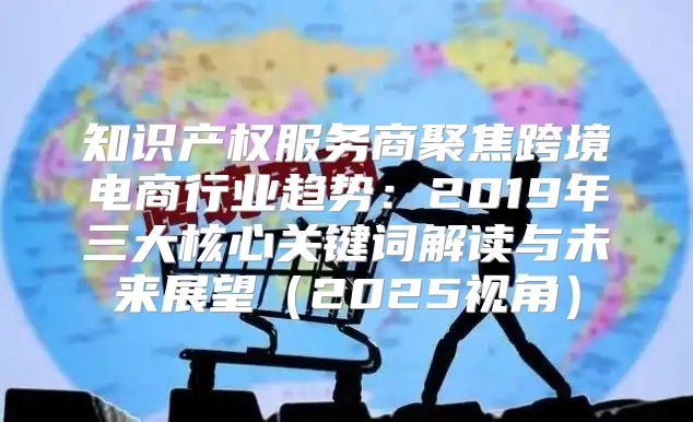 知识产权服务商聚焦跨境电商行业趋势：2019年三大核心关键词解读与未来展望2025视角