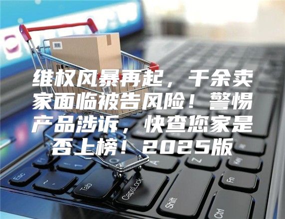 维权风暴再起，千余卖家面临被告风险！警惕产品涉诉，快查您家是否上榜！2025版