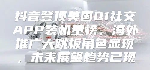 抖音登顶美国Q1社交APP装机量榜，海外推广大跳板角色显现，未来展望趋势已现