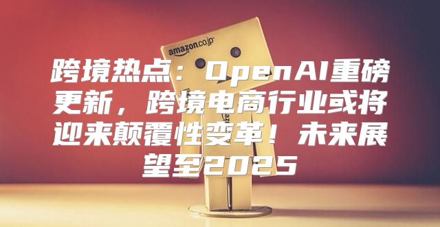跨境热点：OpenAI重磅更新，跨境电商行业或将迎来颠覆性变革！未来展望至2025
