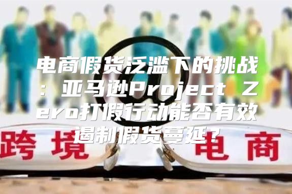 电商假货泛滥下的挑战：亚马逊Project Zero打假行动能否有效遏制假货蔓延？