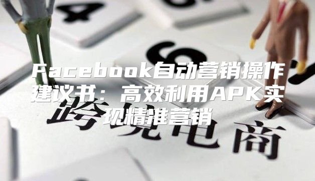 Facebook自动营销操作建议书：高效利用APK实现精准营销