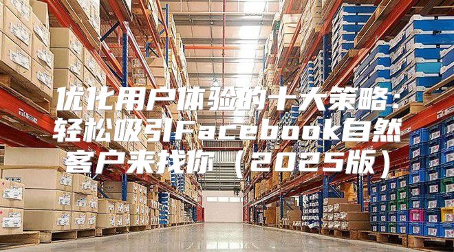 优化用户体验的十大策略：轻松吸引Facebook自然客户来找你2025版