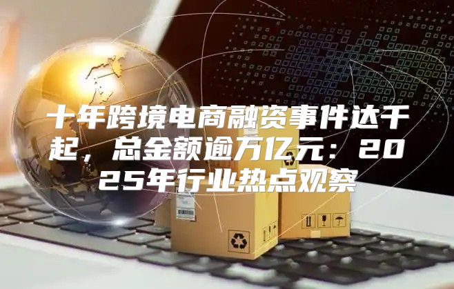 十年跨境电商融资事件达千起，总金额逾万亿元：2025年行业热点观察
